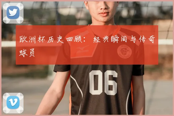 欧洲杯历史回顾:经典瞬间与传奇球员