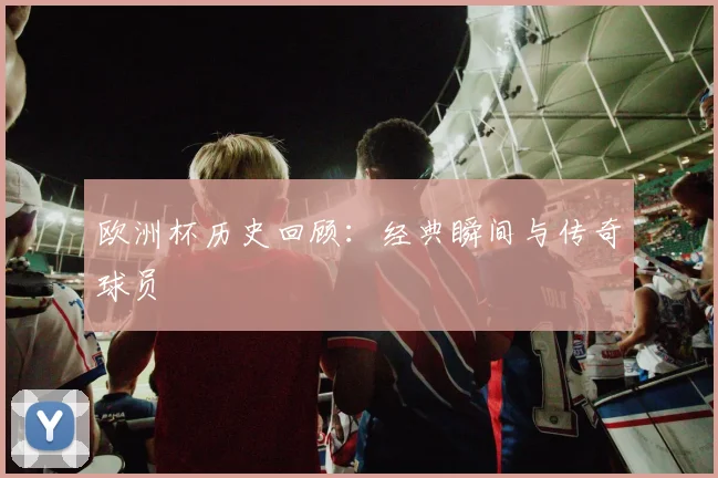 欧洲杯历史回顾:经典瞬间与传奇球员