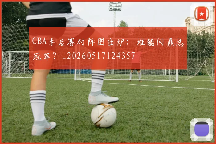 CBA季后赛对阵图出炉:谁能问鼎总冠军?_20260517124357