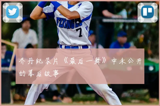 乔丹纪录片《最后一舞》中未公开的幕后故事